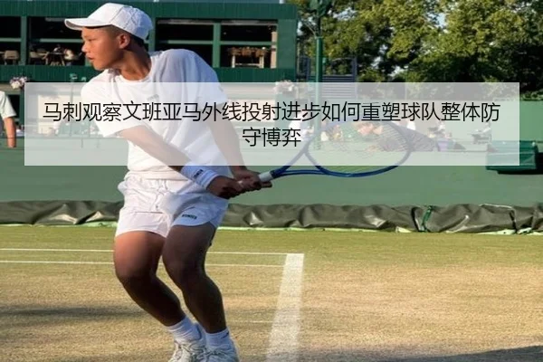 马刺观察文班亚马外线投射进步如何重塑球队整体防守博弈